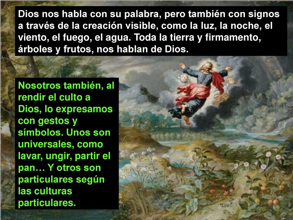 Dios nos habla con su palabra, pero también con signos a través de la creación visible, como la luz, la noche, el viento, el fuego, el agua. Toda la tierra y firmamento, árboles y frutos, nos hablan de Dios.