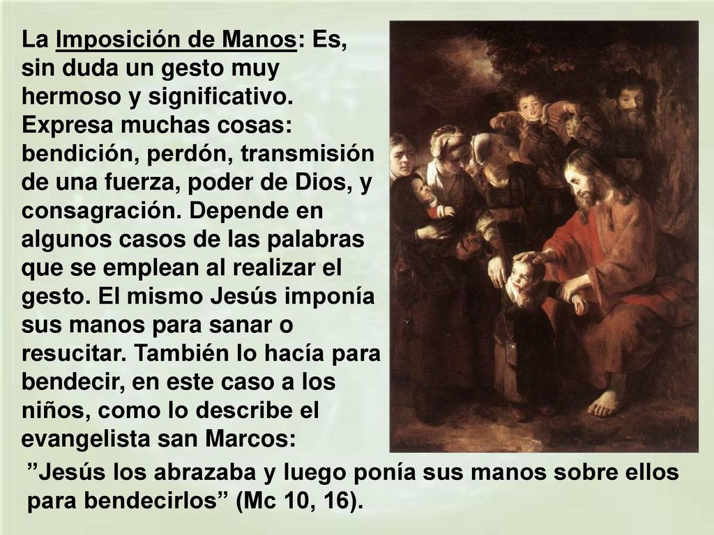 La Imposición de Manos: Es, sin duda un gesto muy hermoso y significativo. Expresa muchas cosas: bendición, perdón, transmisión de una fuerza, poder de Dios, y consagración. Depende en algunos casos de las palabras que se emplean al realizar el gesto. El mismo Jesús imponía sus manos para sanar o resucitar. También lo hacía para bendecir, en este caso a los niños, como lo describe el evangelista san Marcos: