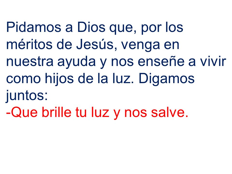 Pidamos a Dios que, por los méritos de Jesús, venga en nuestra ayuda y nos enseñe a vivir como hijos de la luz. Digamos juntos: