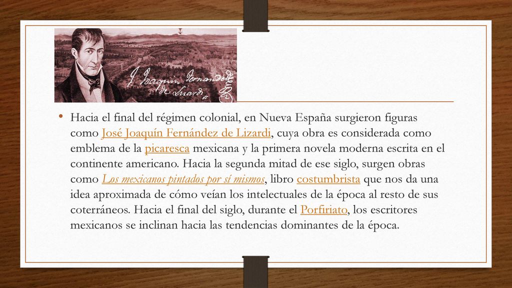 Hacia el final del régimen colonial, en Nueva España surgieron figuras como José Joaquín Fernández de Lizardi, cuya obra es considerada como emblema de la picaresca mexicana y la primera novela moderna escrita en el continente americano.