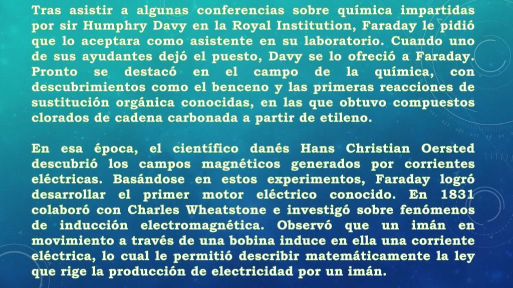 Tras asistir a algunas conferencias sobre química impartidas por sir Humphry Davy en la Royal Institution, Faraday le pidió que lo aceptara como asistente en su laboratorio. Cuando uno de sus ayudantes dejó el puesto, Davy se lo ofreció a Faraday. Pronto se destacó en el campo de la química, con descubrimientos como el benceno y las primeras reacciones de sustitución orgánica conocidas, en las que obtuvo compuestos clorados de cadena carbonada a partir de etileno.
