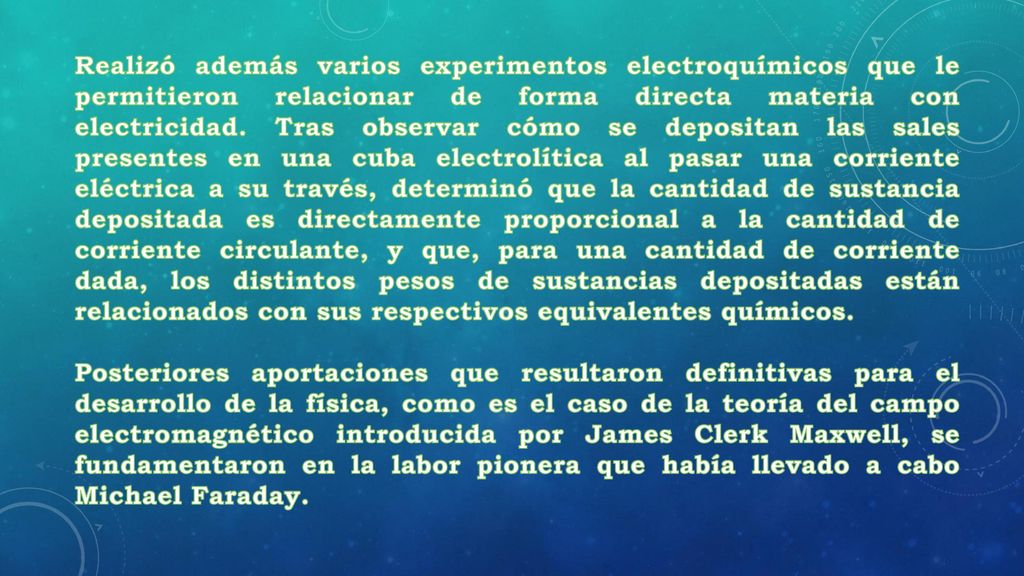 Realizó además varios experimentos electroquímicos que le permitieron relacionar de forma directa materia con electricidad. Tras observar cómo se depositan las sales presentes en una cuba electrolítica al pasar una corriente eléctrica a su través, determinó que la cantidad de sustancia depositada es directamente proporcional a la cantidad de corriente circulante, y que, para una cantidad de corriente dada, los distintos pesos de sustancias depositadas están relacionados con sus respectivos equivalentes químicos.
