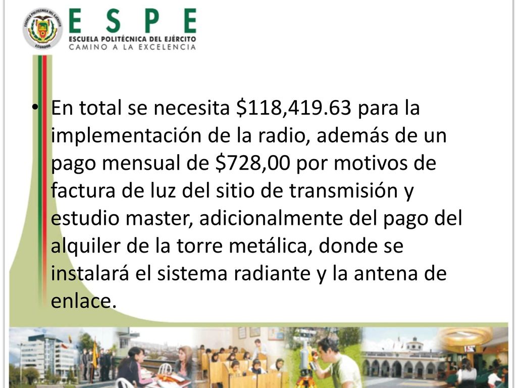 En total se necesita $118, para la implementación de la radio, además de un pago mensual de $728,00 por motivos de factura de luz del sitio de transmisión y estudio master, adicionalmente del pago del alquiler de la torre metálica, donde se instalará el sistema radiante y la antena de enlace.