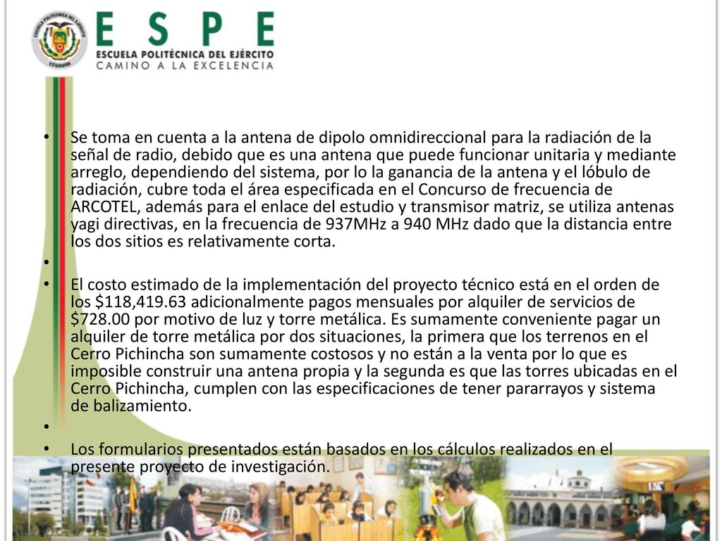 Se toma en cuenta a la antena de dipolo omnidireccional para la radiación de la señal de radio, debido que es una antena que puede funcionar unitaria y mediante arreglo, dependiendo del sistema, por lo la ganancia de la antena y el lóbulo de radiación, cubre toda el área especificada en el Concurso de frecuencia de ARCOTEL, además para el enlace del estudio y transmisor matriz, se utiliza antenas yagi directivas, en la frecuencia de 937MHz a 940 MHz dado que la distancia entre los dos sitios es relativamente corta.