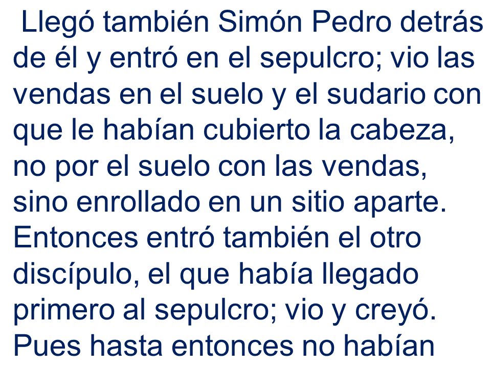 Llegó también Simón Pedro detrás de él y entró en el sepulcro; vio las vendas en el suelo y el sudario con que le habían cubierto la cabeza, no por el suelo con las vendas, sino enrollado en un sitio aparte.