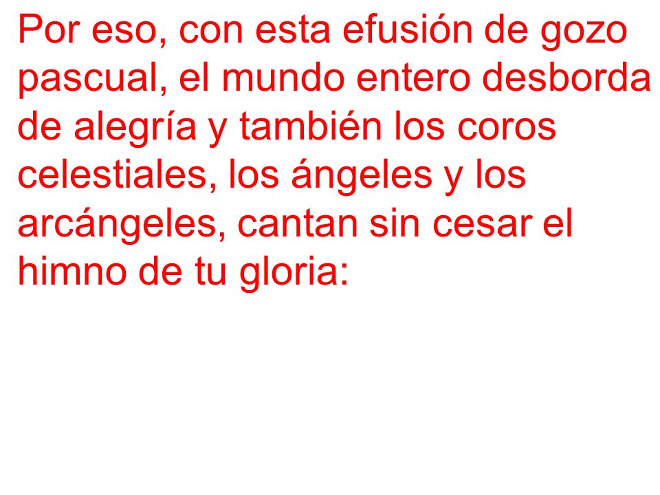 Por eso, con esta efusión de gozo pascual, el mundo entero desborda de alegría y también los coros celestiales, los ángeles y los arcángeles, cantan sin cesar el himno de tu gloria: