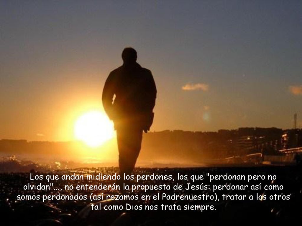 Los que andan midiendo los perdones, los que perdonan pero no olvidan ..., no entenderán la propuesta de Jesús: perdonar así como somos perdonados (así rezamos en el Padrenuestro), tratar a los otros tal como Dios nos trata siempre.