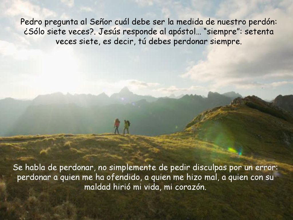 Pedro pregunta al Señor cuál debe ser la medida de nuestro perdón: ¿Sólo siete veces . Jesús responde al apóstol… siempre : setenta veces siete, es decir, tú debes perdonar siempre.