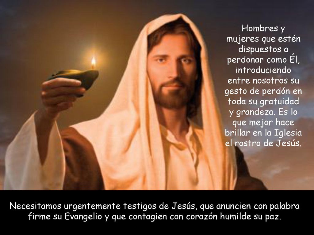 Hombres y mujeres que estén dispuestos a perdonar como Él, introduciendo entre nosotros su gesto de perdón en toda su gratuidad y grandeza. Es lo que mejor hace brillar en la Iglesia el rostro de Jesús.