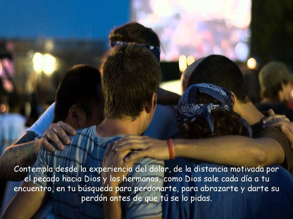 Contempla desde la experiencia del dolor, de la distancia motivada por el pecado hacia Dios y los hermanos, como Dios sale cada día a tu encuentro, en tu búsqueda para perdonarte, para abrazarte y darte su perdón antes de que tú se lo pidas.