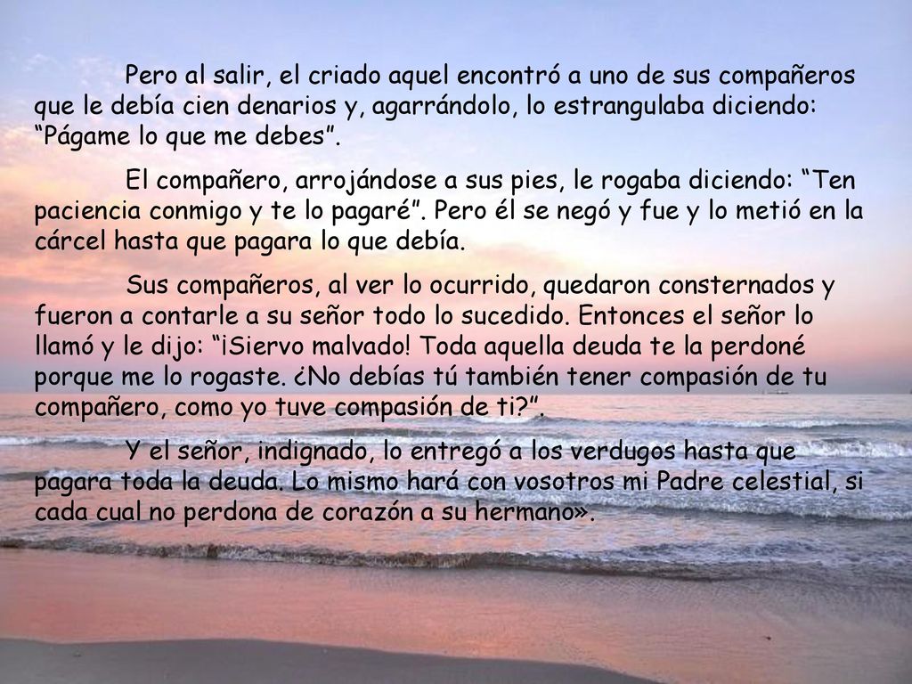 Pero al salir, el criado aquel encontró a uno de sus compañeros que le debía cien denarios y, agarrándolo, lo estrangulaba diciendo: Págame lo que me debes .