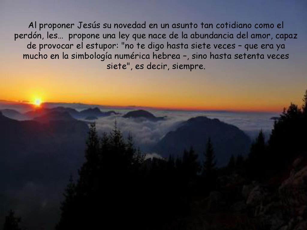 Al proponer Jesús su novedad en un asunto tan cotidiano como el perdón, les… propone una ley que nace de la abundancia del amor, capaz de provocar el estupor: no te digo hasta siete veces – que era ya mucho en la simbología numérica hebrea –, sino hasta setenta veces siete , es decir, siempre.