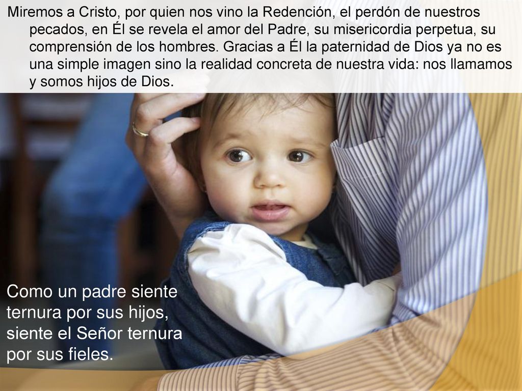 Miremos a Cristo, por quien nos vino la Redención, el perdón de nuestros pecados, en Él se revela el amor del Padre, su misericordia perpetua, su comprensión de los hombres. Gracias a Él la paternidad de Dios ya no es una simple imagen sino la realidad concreta de nuestra vida: nos llamamos y somos hijos de Dios.