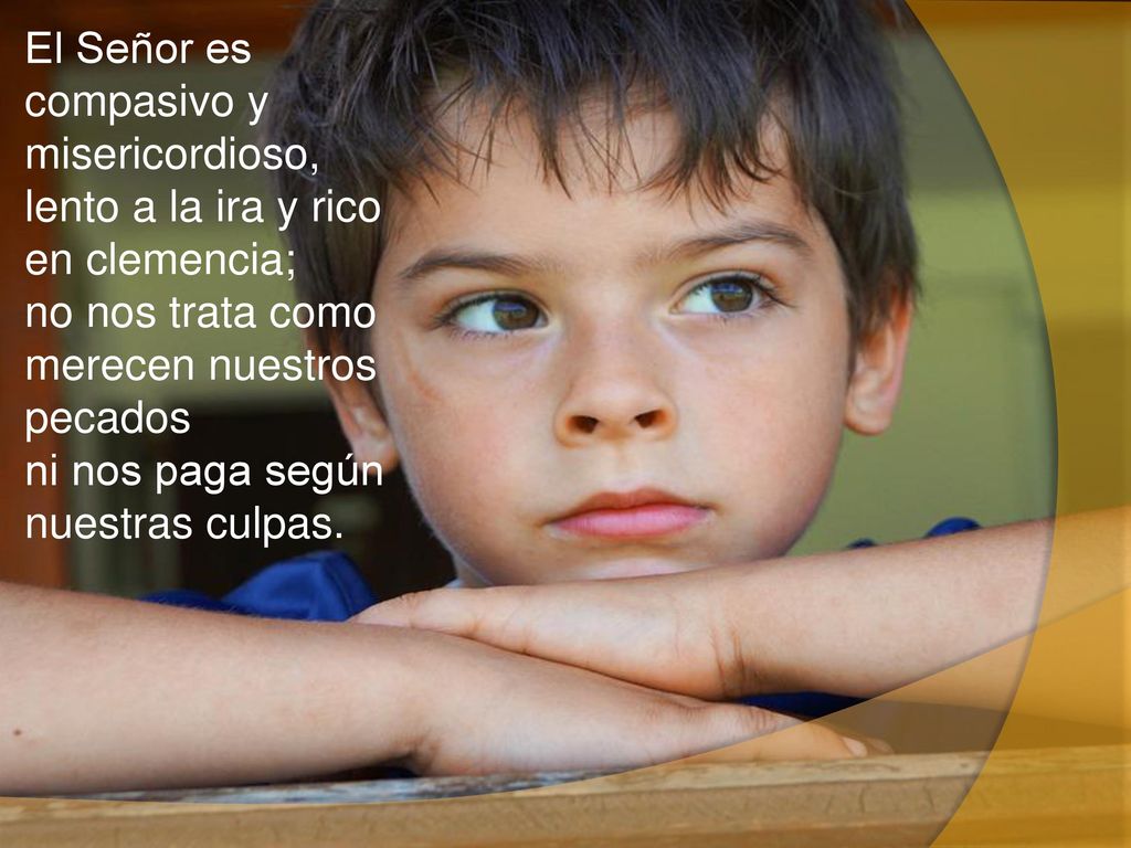 El Señor es compasivo y misericordioso, lento a la ira y rico en clemencia; no nos trata como merecen nuestros pecados ni nos paga según nuestras culpas.