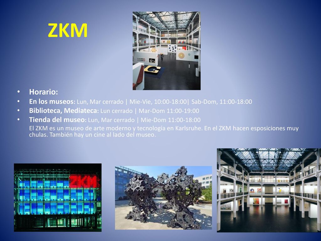 ZKM Horario: En los museos: Lun, Mar cerrado | Mie-Vie, 10:00-18:00| Sab-Dom, 11:00-18:00. Biblioteca, Mediateca: Lun cerrado | Mar-Dom 11:00-19:00.