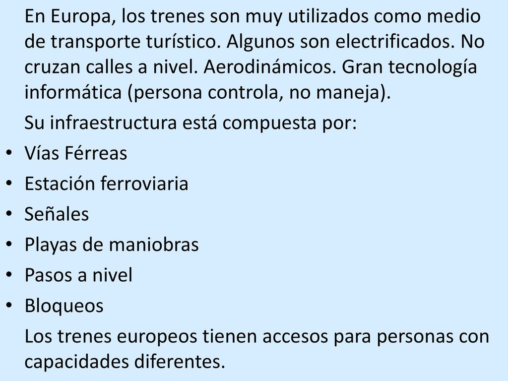 En Europa, los trenes son muy utilizados como medio de transporte turístico. Algunos son electrificados. No cruzan calles a nivel. Aerodinámicos. Gran tecnología informática (persona controla, no maneja).