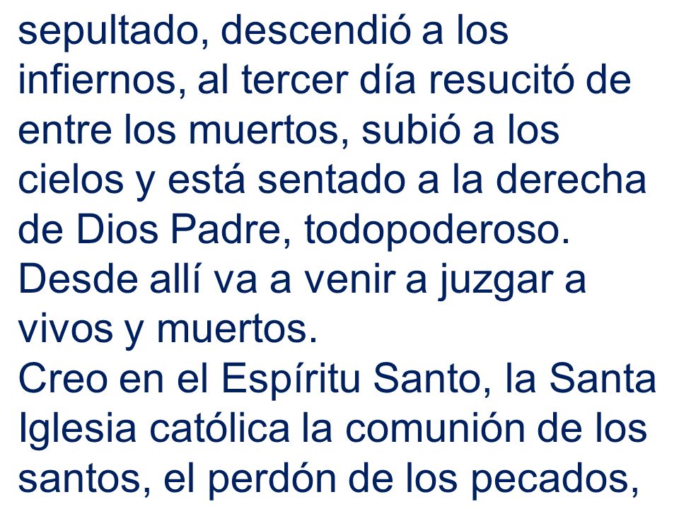 sepultado, descendió a los infiernos, al tercer día resucitó de entre los muertos, subió a los cielos y está sentado a la derecha de Dios Padre, todopoderoso. Desde allí va a venir a juzgar a vivos y muertos.