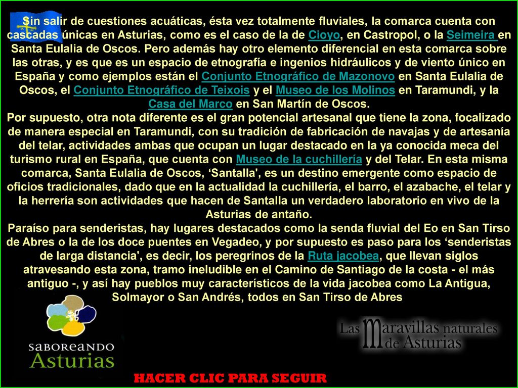 Sin salir de cuestiones acuáticas, ésta vez totalmente fluviales, la comarca cuenta con cascadas únicas en Asturias, como es el caso de la de Cioyo, en Castropol, o la Seimeira en Santa Eulalia de Oscos. Pero además hay otro elemento diferencial en esta comarca sobre las otras, y es que es un espacio de etnografía e ingenios hidráulicos y de viento único en España y como ejemplos están el Conjunto Etnográfico de Mazonovo en Santa Eulalia de Oscos, el Conjunto Etnográfico de Teixois y el Museo de los Molinos en Taramundi, y la Casa del Marco en San Martín de Oscos.