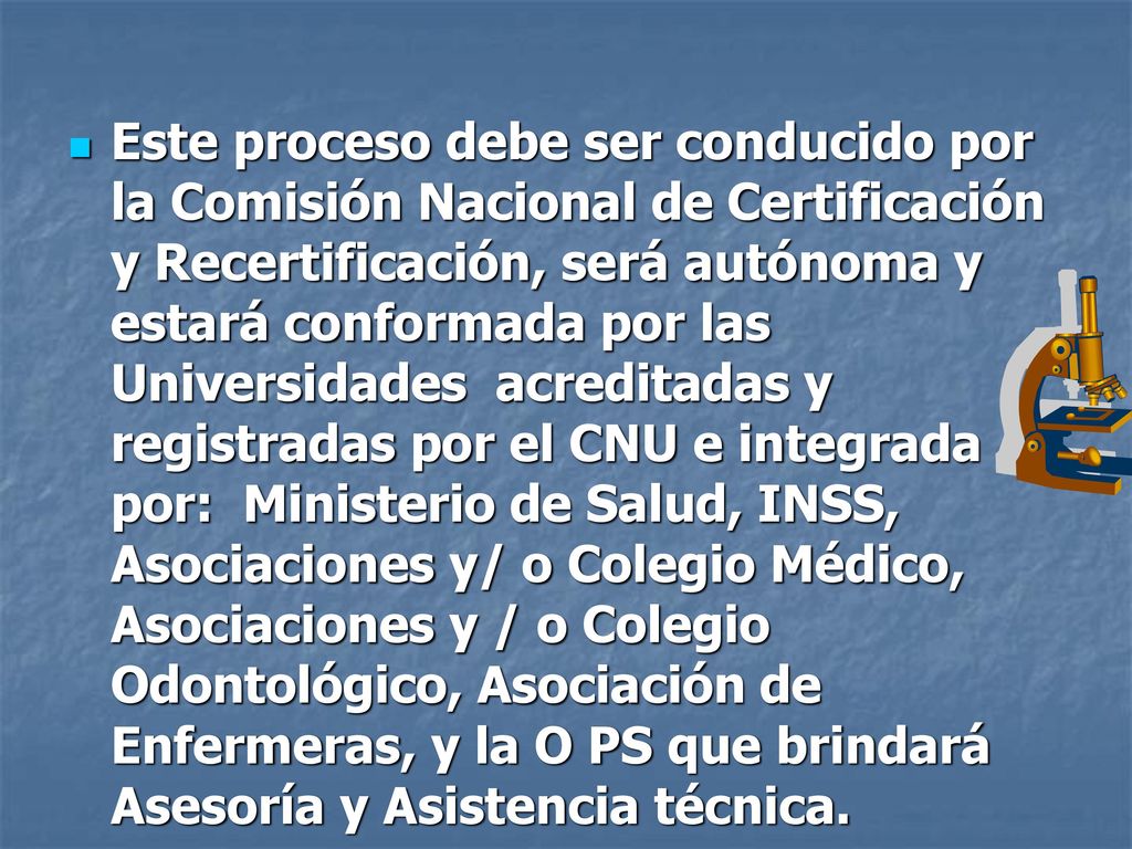 Este proceso debe ser conducido por la Comisión Nacional de Certificación y Recertificación, será autónoma y estará conformada por las Universidades acreditadas y registradas por el CNU e integrada por: Ministerio de Salud, INSS, Asociaciones y/ o Colegio Médico, Asociaciones y / o Colegio Odontológico, Asociación de Enfermeras, y la O PS que brindará Asesoría y Asistencia técnica.