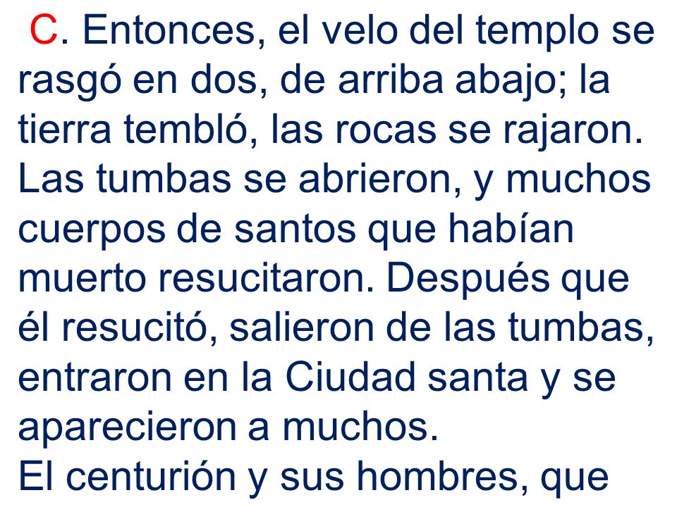 C. Entonces, el velo del templo se rasgó en dos, de arriba abajo; la tierra tembló, las rocas se rajaron. Las tumbas se abrieron, y muchos cuerpos de santos que habían muerto resucitaron. Después que él resucitó, salieron de las tumbas, entraron en la Ciudad santa y se aparecieron a muchos.