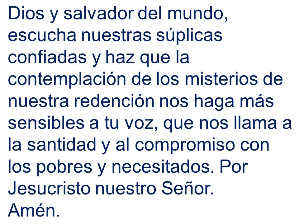Dios y salvador del mundo, escucha nuestras súplicas confiadas y haz que la contemplación de los misterios de nuestra redención nos haga más sensibles a tu voz, que nos llama a la santidad y al compromiso con los pobres y necesitados. Por Jesucristo nuestro Señor.