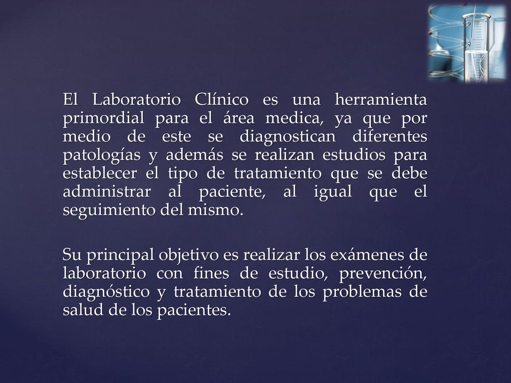 El Laboratorio Clínico es una herramienta primordial para el área medica, ya que por medio de este se diagnostican diferentes patologías y además se realizan estudios para establecer el tipo de tratamiento que se debe administrar al paciente, al igual que el seguimiento del mismo.