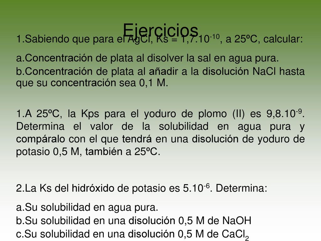 Ejercicios Sabiendo que para el AgCl, Ks = 1, , a 25ºC, calcular: Concentración de plata al disolver la sal en agua pura.