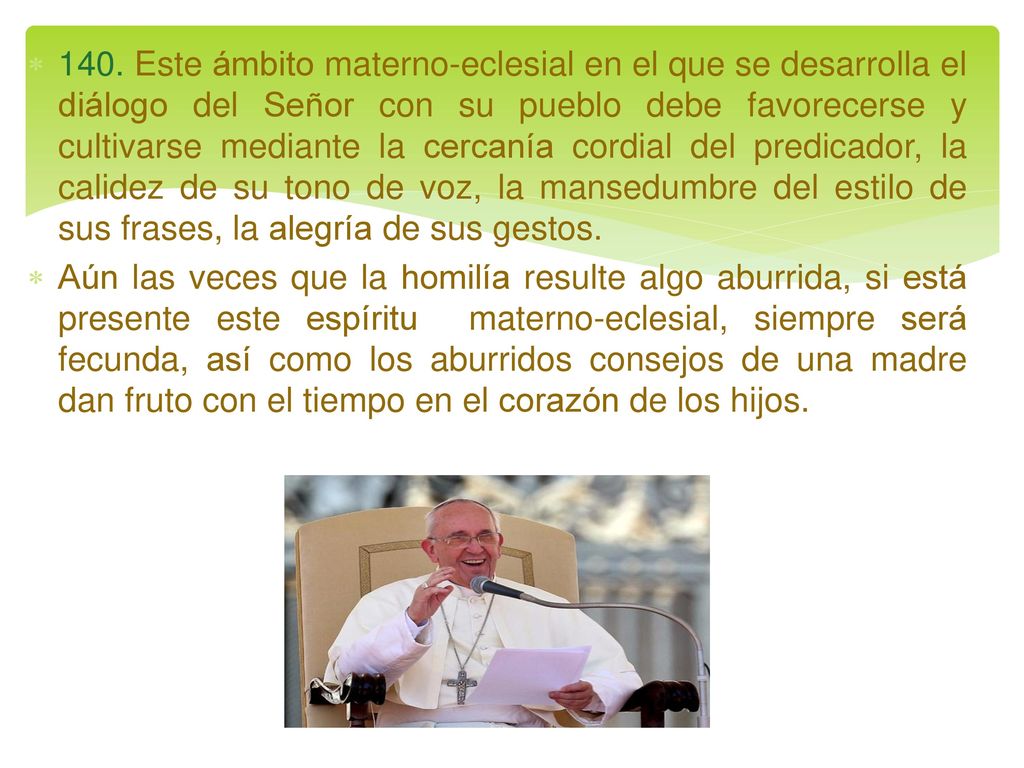 140. Este ámbito materno-eclesial en el que se desarrolla el diálogo del Señor con su pueblo debe favorecerse y cultivarse mediante la cercanía cordial del predicador, la calidez de su tono de voz, la mansedumbre del estilo de sus frases, la alegría de sus gestos.