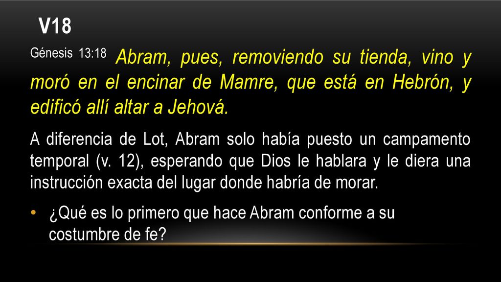 V18 Génesis 13:18 Abram, pues, removiendo su tienda, vino y moró en el encinar de Mamre, que está en Hebrón, y edificó allí altar a Jehová.