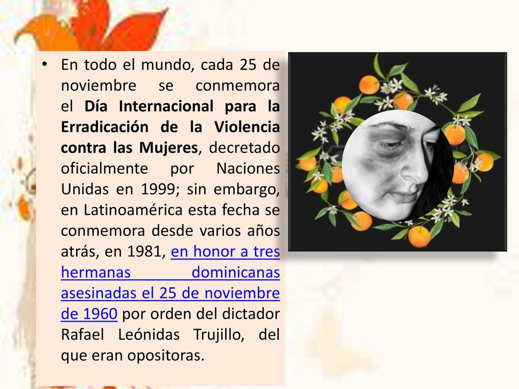 En todo el mundo, cada 25 de noviembre se conmemora el Día Internacional para la Erradicación de la Violencia contra las Mujeres, decretado oficialmente por Naciones Unidas en 1999; sin embargo, en Latinoamérica esta fecha se conmemora desde varios años atrás, en 1981, en honor a tres hermanas dominicanas asesinadas el 25 de noviembre de 1960 por orden del dictador Rafael Leónidas Trujillo, del que eran opositoras.
