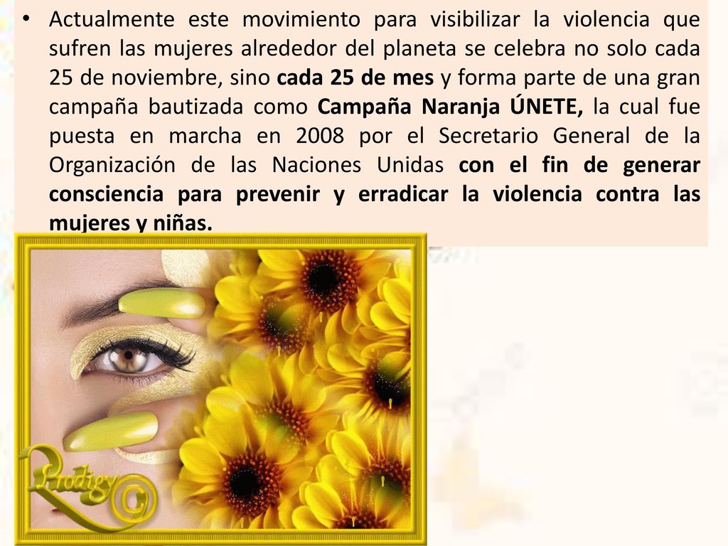Actualmente este movimiento para visibilizar la violencia que sufren las mujeres alrededor del planeta se celebra no solo cada 25 de noviembre, sino cada 25 de mes y forma parte de una gran campaña bautizada como Campaña Naranja ÚNETE, la cual fue puesta en marcha en 2008 por el Secretario General de la Organización de las Naciones Unidas con el fin de generar consciencia para prevenir y erradicar la violencia contra las mujeres y niñas.