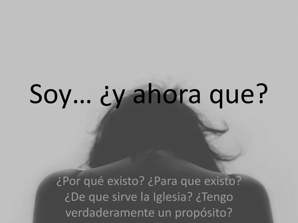 Soy… ¿y ahora que. ¿Por qué existo. ¿Para que existo.