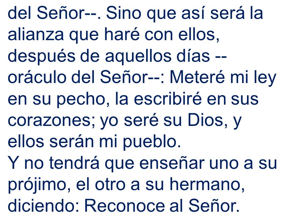 del Señor--. Sino que así será la alianza que haré con ellos, después de aquellos días --oráculo del Señor--: Meteré mi ley en su pecho, la escribiré en sus corazones; yo seré su Dios, y ellos serán mi pueblo.