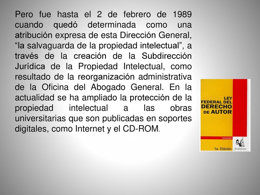 Pero fue hasta el 2 de febrero de 1989 cuando quedó determinada como una atribución expresa de esta Dirección General, la salvaguarda de la propiedad intelectual , a través de la creación de la Subdirección Jurídica de la Propiedad Intelectual, como resultado de la reorganización administrativa de la Oficina del Abogado General.