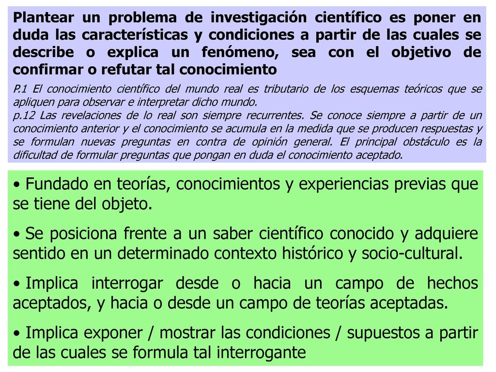 Plantear un problema de investigación científico es poner en duda las características y condiciones a partir de las cuales se describe o explica un fenómeno, sea con el objetivo de confirmar o refutar tal conocimiento