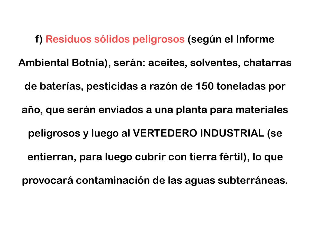 f) Residuos sólidos peligrosos (según el Informe Ambiental Botnia), serán: aceites, solventes, chatarras de baterías, pesticidas a razón de 150 toneladas por año, que serán enviados a una planta para materiales peligrosos y luego al VERTEDERO INDUSTRIAL (se entierran, para luego cubrir con tierra fértil), lo que provocará contaminación de las aguas subterráneas.