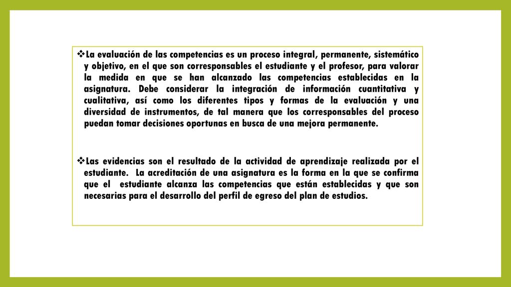 La evaluación de las competencias es un proceso integral, permanente, sistemático y objetivo, en el que son corresponsables el estudiante y el profesor, para valorar la medida en que se han alcanzado las competencias establecidas en la asignatura. Debe considerar la integración de información cuantitativa y cualitativa, así como los diferentes tipos y formas de la evaluación y una diversidad de instrumentos, de tal manera que los corresponsables del proceso puedan tomar decisiones oportunas en busca de una mejora permanente.