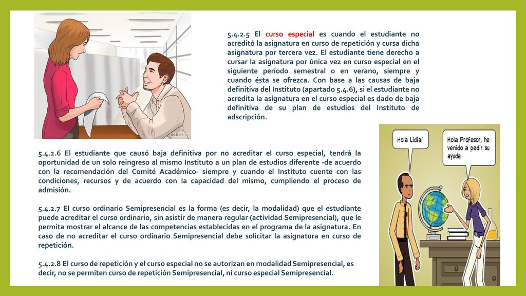 El curso especial es cuando el estudiante no acreditó la asignatura en curso de repetición y cursa dicha asignatura por tercera vez. El estudiante tiene derecho a cursar la asignatura por única vez en curso especial en el siguiente período semestral o en verano, siempre y cuando ésta se ofrezca. Con base a las causas de baja definitiva del Instituto (apartado 5.4.6), si el estudiante no acredita la asignatura en el curso especial es dado de baja definitiva de su plan de estudios del Instituto de adscripción.