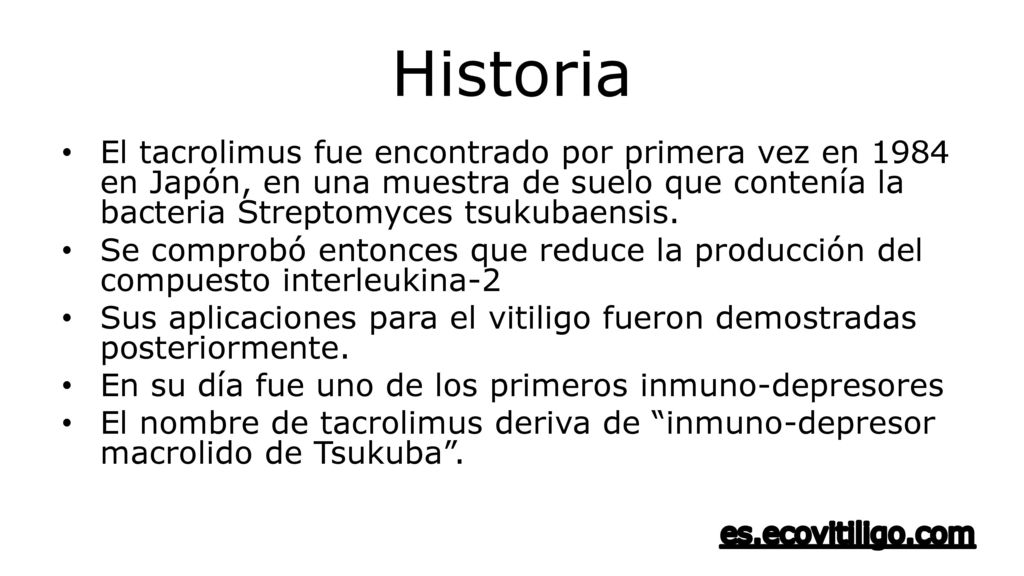 Historia El tacrolimus fue encontrado por primera vez en 1984 en Japón, en una muestra de suelo que contenía la bacteria Streptomyces tsukubaensis.