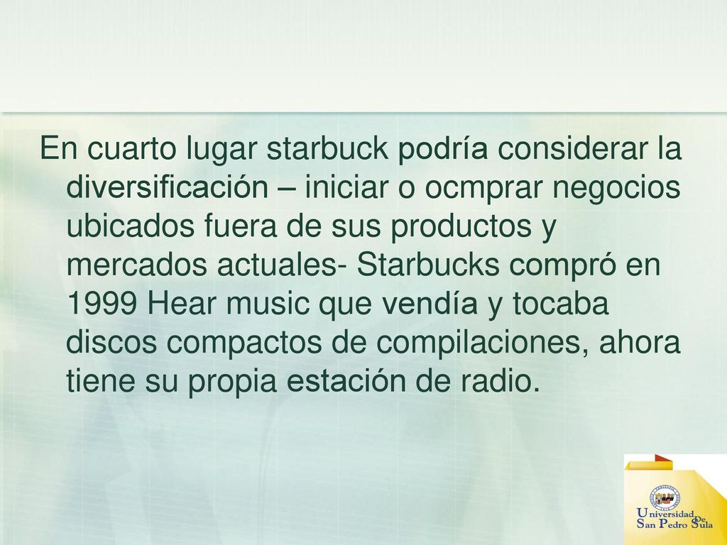 En cuarto lugar starbuck podría considerar la diversificación – iniciar o ocmprar negocios ubicados fuera de sus productos y mercados actuales- Starbucks compró en 1999 Hear music que vendía y tocaba discos compactos de compilaciones, ahora tiene su propia estación de radio.