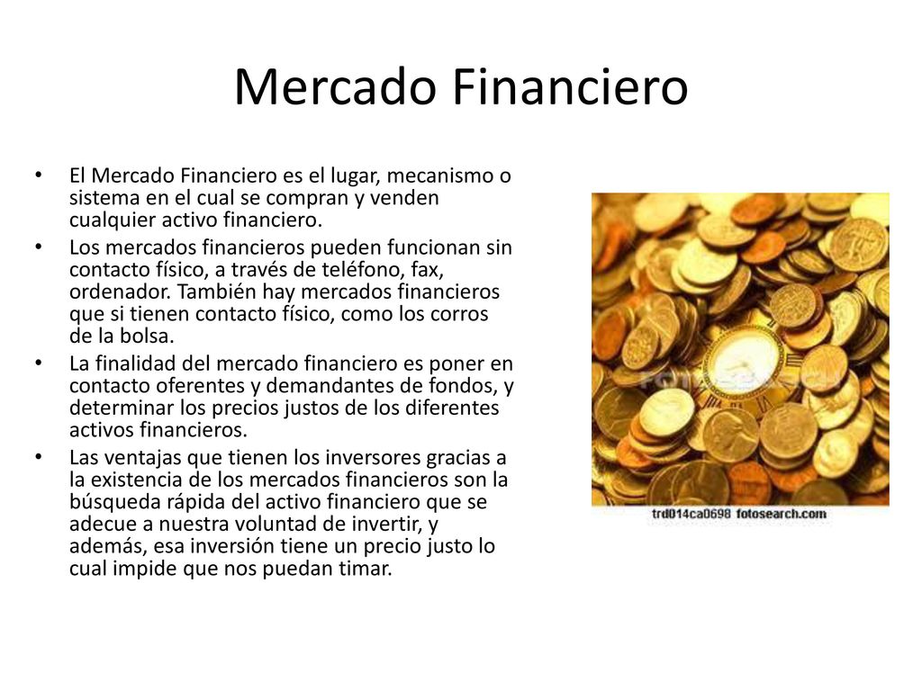 Mercado Financiero El Mercado Financiero es el lugar, mecanismo o sistema en el cual se compran y venden cualquier activo financiero.