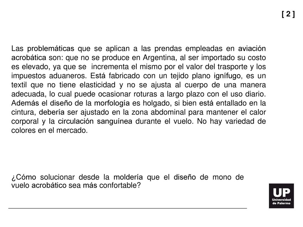 Las problemáticas que se aplican a las prendas empleadas en aviación acrobática son: que no se produce en Argentina, al ser importado su costo es elevado, ya que se incrementa el mismo por el valor del trasporte y los impuestos aduaneros. Está fabricado con un tejido plano ignífugo, es un textil que no tiene elasticidad y no se ajusta al cuerpo de una manera adecuada, lo cual puede ocasionar roturas a largo plazo con el uso diario. Además el diseño de la morfología es holgado, si bien está entallado en la cintura, debería ser ajustado en la zona abdominal para mantener el calor corporal y la circulación sanguínea durante el vuelo. No hay variedad de colores en el mercado.