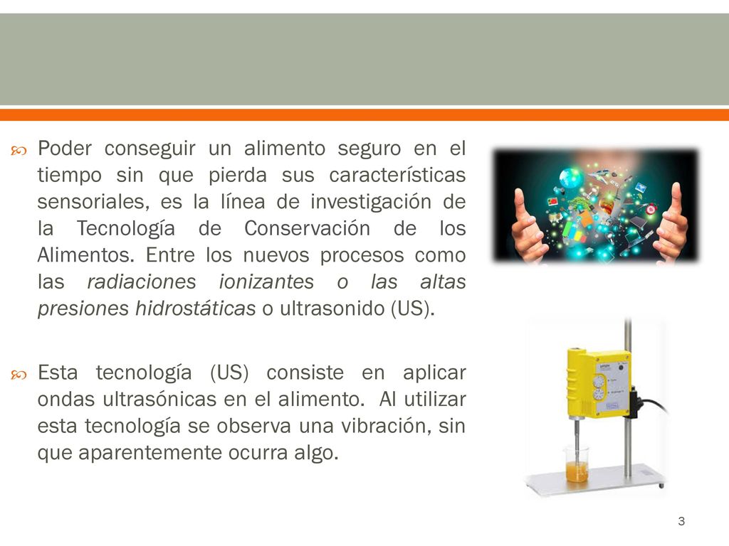 Poder conseguir un alimento seguro en el tiempo sin que pierda sus características sensoriales, es la línea de investigación de la Tecnología de Conservación de los Alimentos. Entre los nuevos procesos como las radiaciones ionizantes o las altas presiones hidrostáticas o ultrasonido (US).