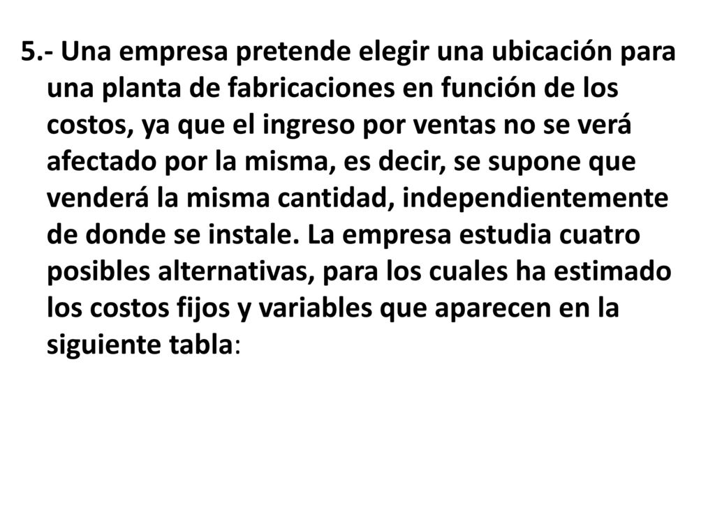 5.- Una empresa pretende elegir una ubicación para una planta de fabricaciones en función de los costos, ya que el ingreso por ventas no se verá afectado por la misma, es decir, se supone que venderá la misma cantidad, independientemente de donde se instale.
