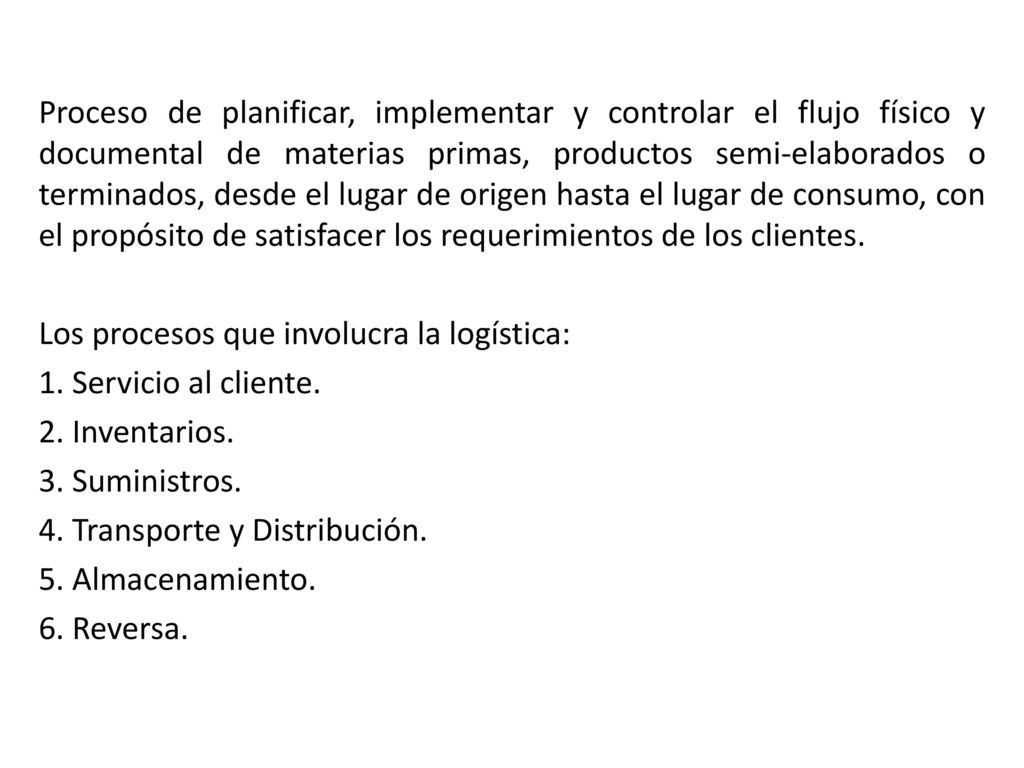 Proceso de planificar, implementar y controlar el flujo físico y documental de materias primas, productos semi-elaborados o terminados, desde el lugar de origen hasta el lugar de consumo, con el propósito de satisfacer los requerimientos de los clientes.