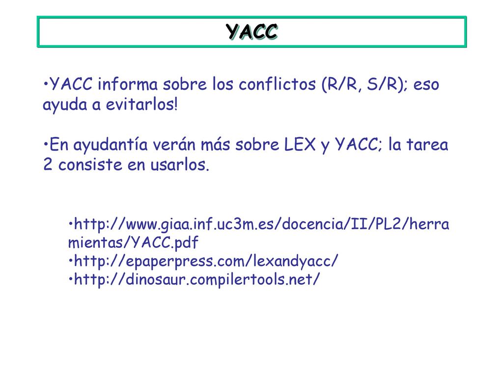 YACC YACC informa sobre los conflictos (R/R, S/R); eso ayuda a evitarlos! En ayudantía verán más sobre LEX y YACC; la tarea 2 consiste en usarlos.