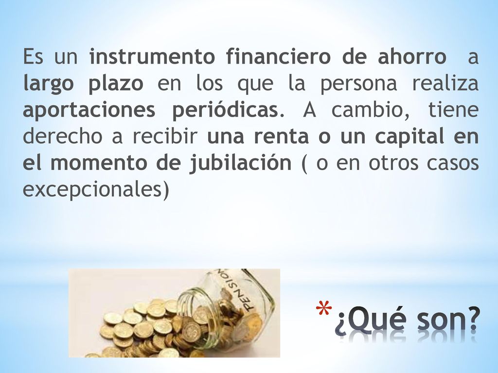 Es un instrumento financiero de ahorro a largo plazo en los que la persona realiza aportaciones periódicas. A cambio, tiene derecho a recibir una renta o un capital en el momento de jubilación ( o en otros casos excepcionales)