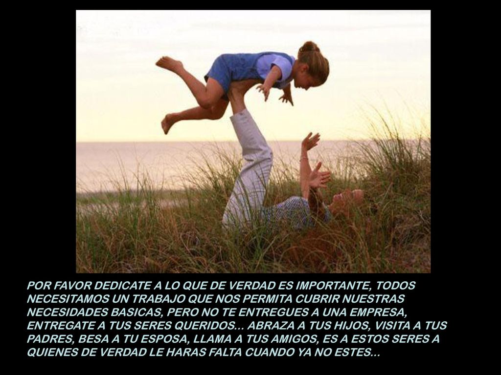 POR FAVOR DEDICATE A LO QUE DE VERDAD ES IMPORTANTE, TODOS NECESITAMOS UN TRABAJO QUE NOS PERMITA CUBRIR NUESTRAS NECESIDADES BASICAS, PERO NO TE ENTREGUES A UNA EMPRESA, ENTREGATE A TUS SERES QUERIDOS...