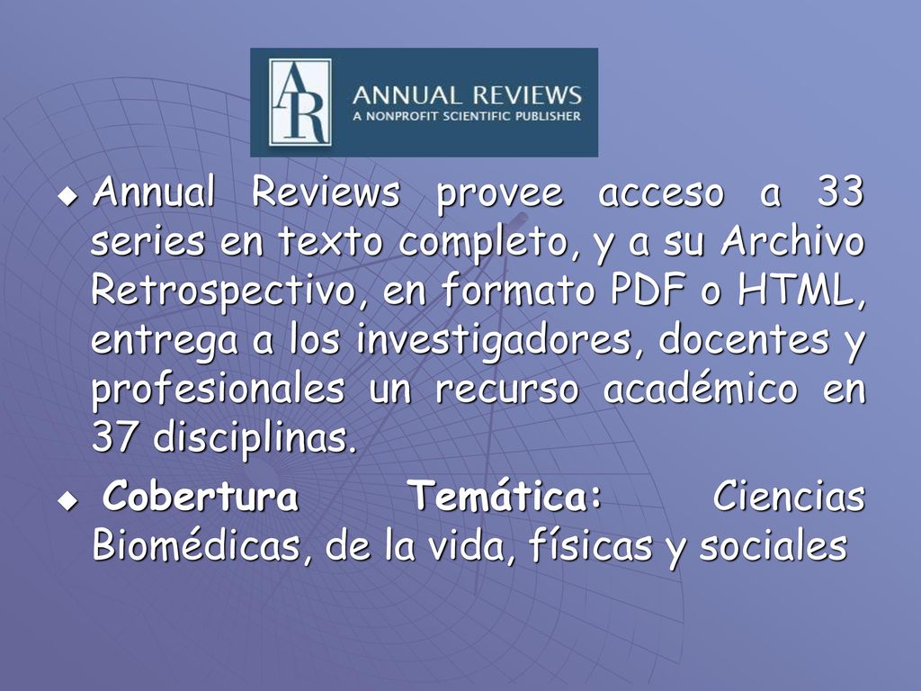Annual Reviews provee acceso a 33 series en texto completo, y a su Archivo Retrospectivo, en formato PDF o HTML, entrega a los investigadores, docentes y profesionales un recurso académico en 37 disciplinas.