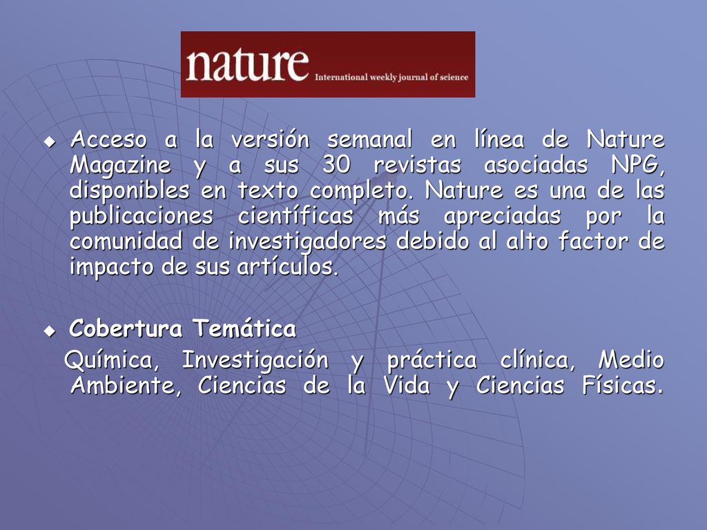 Acceso a la versión semanal en línea de Nature Magazine y a sus 30 revistas asociadas NPG, disponibles en texto completo. Nature es una de las publicaciones científicas más apreciadas por la comunidad de investigadores debido al alto factor de impacto de sus artículos.